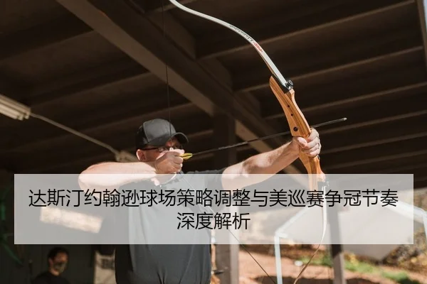 达斯汀约翰逊球场策略调整与美巡赛争冠节奏深度解析